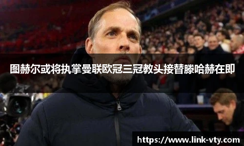 图赫尔或将执掌曼联欧冠三冠教头接替滕哈赫在即